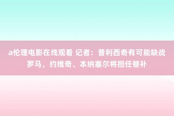 a伦理电影在线观看 记者：普利西奇有可能缺战罗马，约维奇、本纳塞尔将担任替补