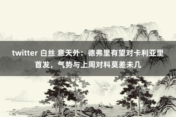 twitter 白丝 意天外：德弗里有望对卡利亚里首发，气势与上周对科莫差未几