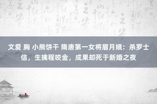 文爱 胸 小熊饼干 隋唐第一女将眉月娥：杀罗士信，生擒程咬金，成果却死于新婚之夜