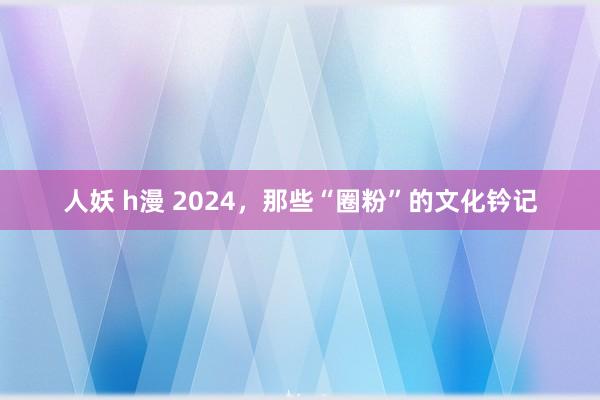 人妖 h漫 2024，那些“圈粉”的文化钤记