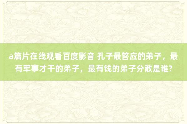 a篇片在线观看百度影音 孔子最答应的弟子，最有军事才干的弟子，最有钱的弟子分散是谁?