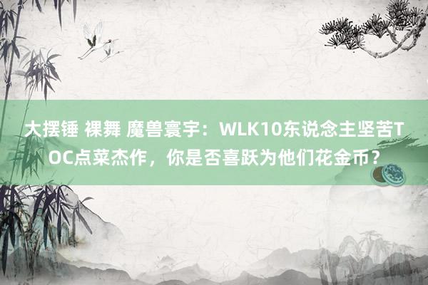 大摆锤 裸舞 魔兽寰宇：WLK10东说念主坚苦TOC点菜杰作，你是否喜跃为他们花金币？