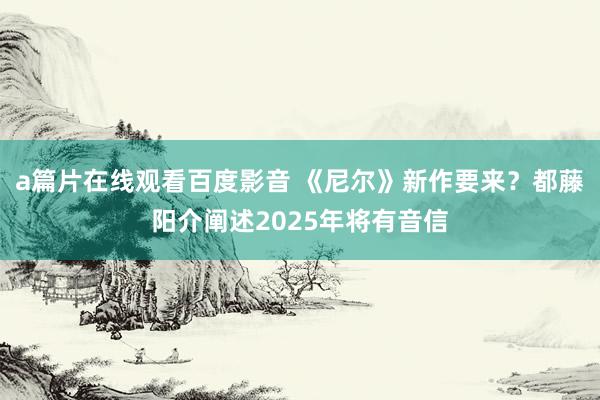 a篇片在线观看百度影音 《尼尔》新作要来？都藤阳介阐述2025年将有音信