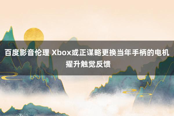 百度影音伦理 Xbox或正谋略更换当年手柄的电机 擢升触觉反馈