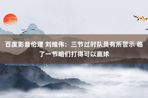 百度影音伦理 刘维伟：三节过时队员有所警示 临了一节咱们打得可以赢球