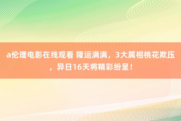 a伦理电影在线观看 隆运满满，3大属相桃花欺压，异日16天将精彩纷呈！