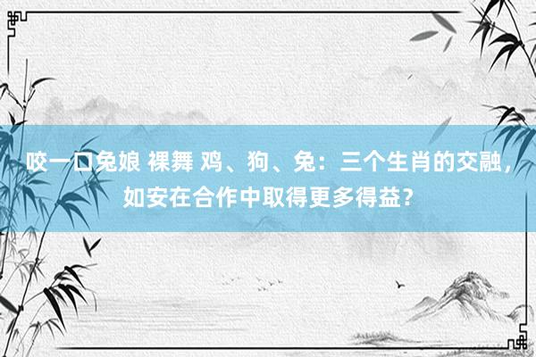 咬一口兔娘 裸舞 鸡、狗、兔：三个生肖的交融，如安在合作中取得更多得益？