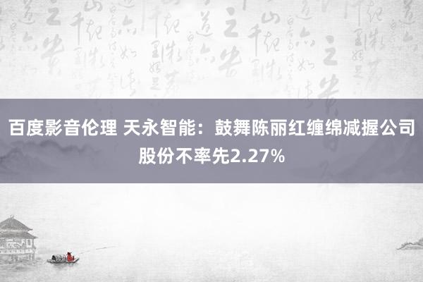 百度影音伦理 天永智能：鼓舞陈丽红缠绵减握公司股份不率先2.27%