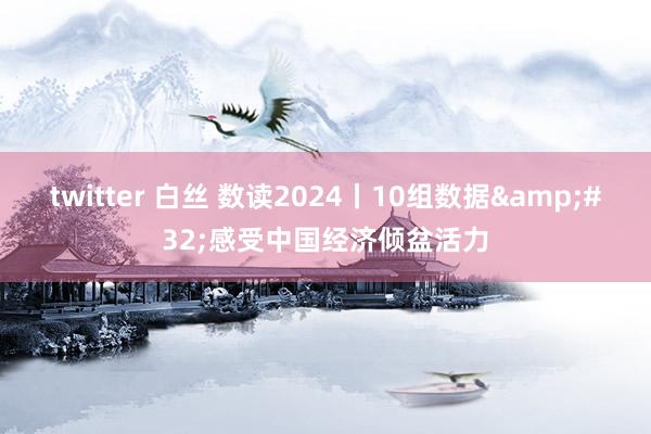 twitter 白丝 数读2024丨10组数据&#32;感受中国经济倾盆活力