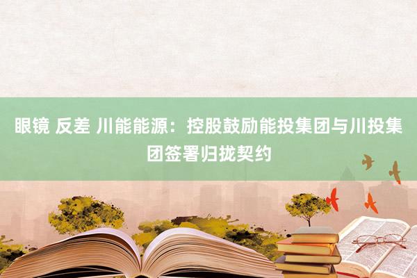 眼镜 反差 川能能源：控股鼓励能投集团与川投集团签署归拢契约