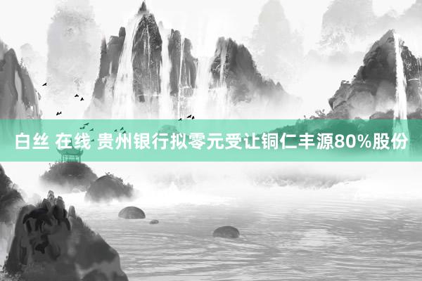 白丝 在线 贵州银行拟零元受让铜仁丰源80%股份