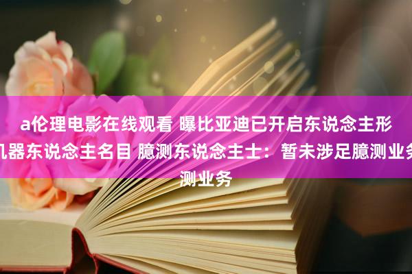 a伦理电影在线观看 曝比亚迪已开启东说念主形机器东说念主名目 臆测东说念主士：暂未涉足臆测业务