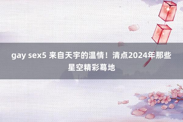 gay sex5 来自天宇的温情！清点2024年那些星空精彩蓦地