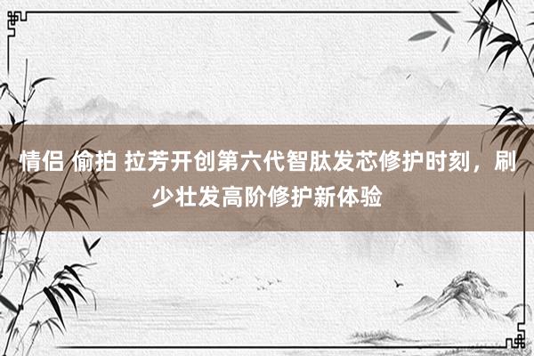 情侣 偷拍 拉芳开创第六代智肽发芯修护时刻，刷少壮发高阶修护新体验