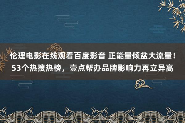 伦理电影在线观看百度影音 正能量倾盆大流量！53个热搜热榜，壹点帮办品牌影响力再立异高