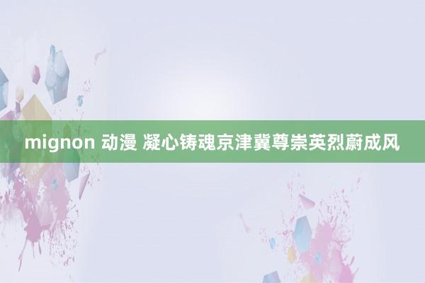 mignon 动漫 凝心铸魂京津冀尊崇英烈蔚成风