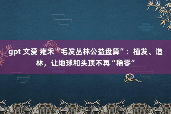 gpt 文爱 雍禾“毛发丛林公益盘算”：植发、造林，让地球和头顶不再“稀零”