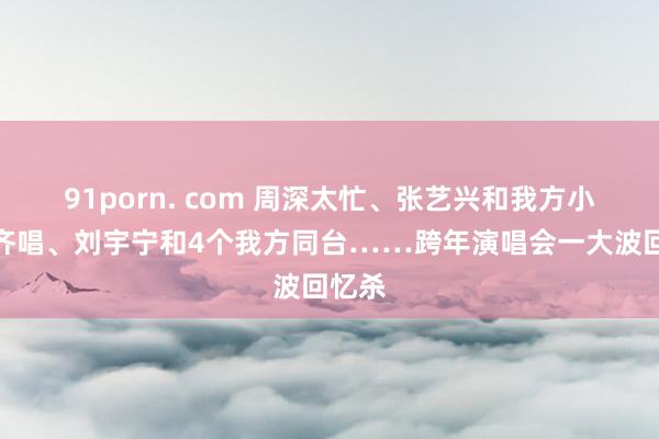 91porn. com 周深太忙、张艺兴和我方小时辰齐唱、刘宇宁和4个我方同台……跨年演唱会一大波回