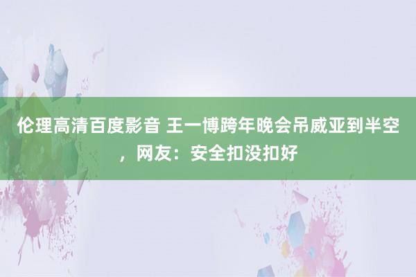 伦理高清百度影音 王一博跨年晚会吊威亚到半空，网友：安全扣没扣好