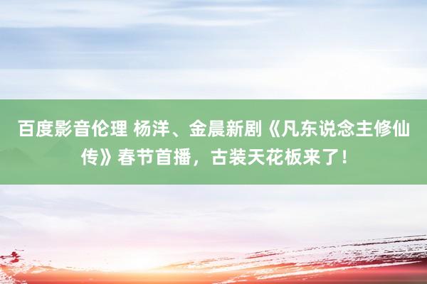 百度影音伦理 杨洋、金晨新剧《凡东说念主修仙传》春节首播，古装天花板来了！