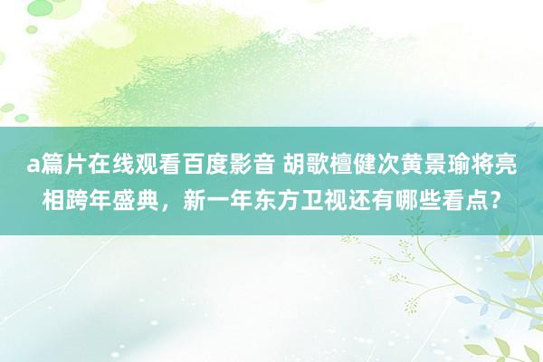 a篇片在线观看百度影音 胡歌檀健次黄景瑜将亮相跨年盛典，新一年东方卫视还有哪些看点？