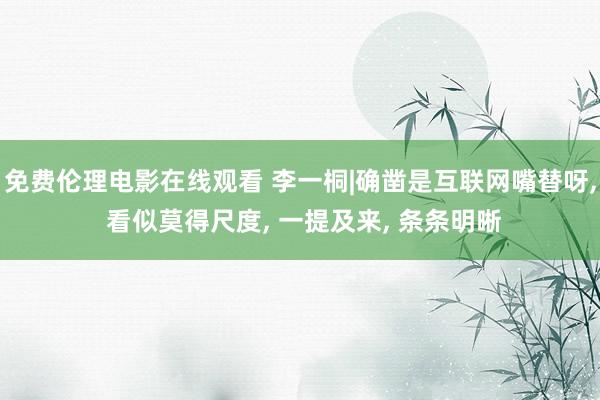 免费伦理电影在线观看 李一桐|确凿是互联网嘴替呀, 看似莫得尺度, 一提及来, 条条明晰