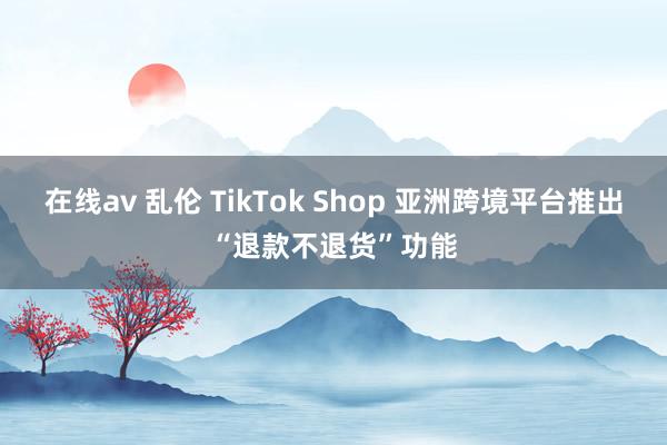 在线av 乱伦 TikTok Shop 亚洲跨境平台推出“退款不退货”功能