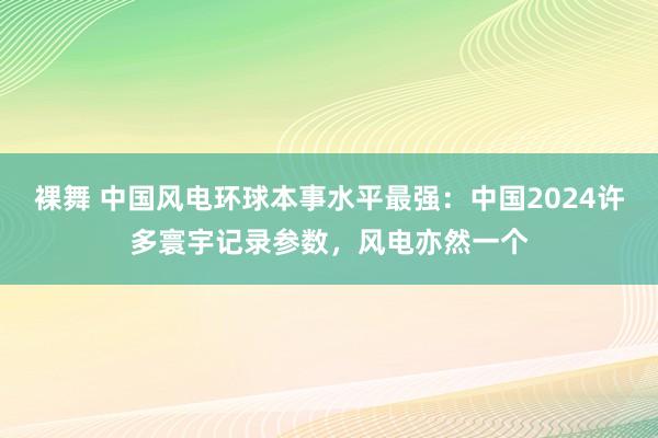 裸舞 中国风电环球本事水平最强：中国2024许多寰宇记录参数，风电亦然一个