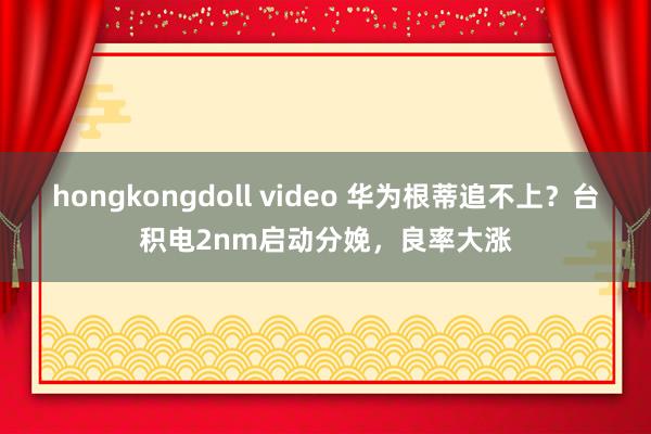 hongkongdoll video 华为根蒂追不上？台积电2nm启动分娩，良率大涨