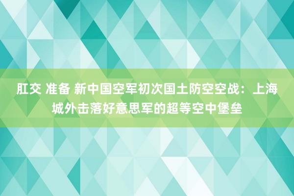 肛交 准备 新中国空军初次国土防空空战：上海城外击落好意思军的超等空中堡垒