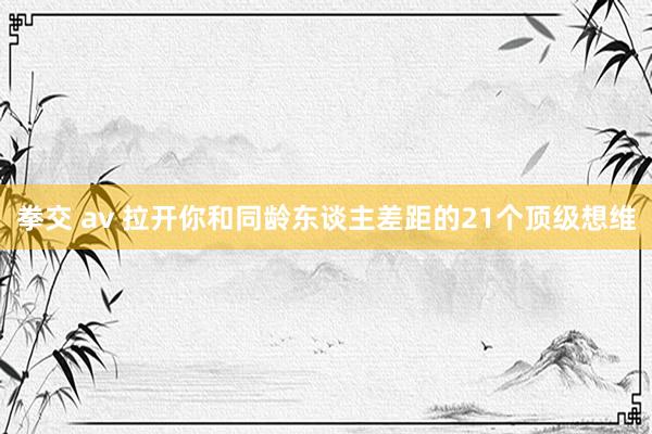 拳交 av 拉开你和同龄东谈主差距的21个顶级想维