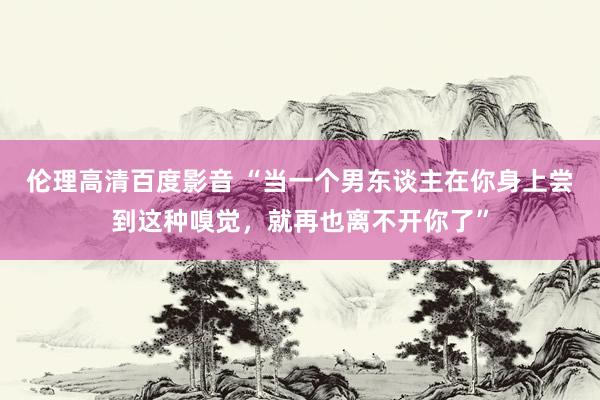 伦理高清百度影音 “当一个男东谈主在你身上尝到这种嗅觉，就再也离不开你了”