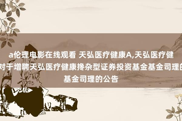 a伦理电影在线观看 天弘医疗健康A,天弘医疗健康C: 对于增聘天弘医疗健康搀杂型证券投资基金基金司理