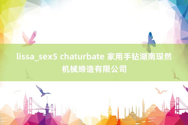 lissa_sex5 chaturbate 家用手钻湖南琛然机械缔造有限公司