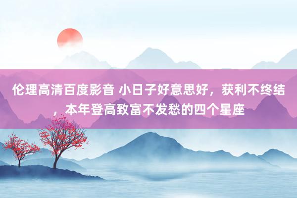 伦理高清百度影音 小日子好意思好，获利不终结，本年登高致富不发愁的四个星座