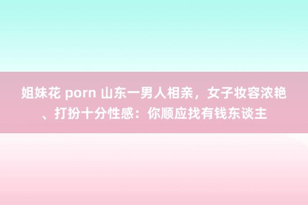 姐妹花 porn 山东一男人相亲，女子妆容浓艳、打扮十分性感：你顺应找有钱东谈主