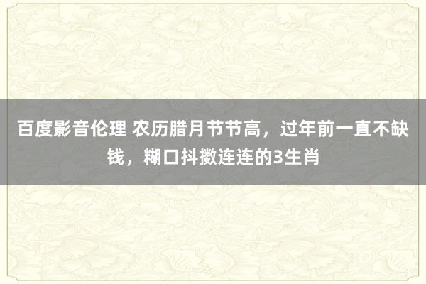 百度影音伦理 农历腊月节节高，过年前一直不缺钱，糊口抖擞连连的3生肖