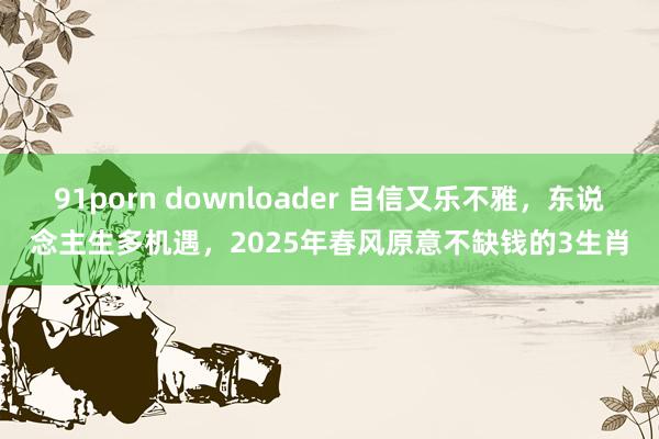 91porn downloader 自信又乐不雅，东说念主生多机遇，2025年春风原意不缺钱的3生肖