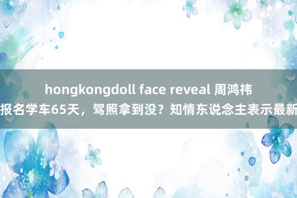 hongkongdoll face reveal 周鸿祎官宣报名学车65天，驾照拿到没？知情东说念主