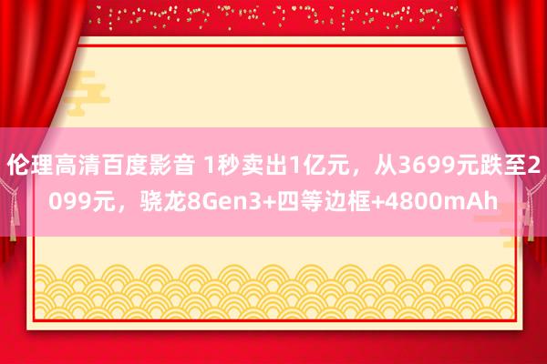 伦理高清百度影音 1秒卖出1亿元，从3699元跌至2099元，骁龙8Gen3+四等边框+4800mA