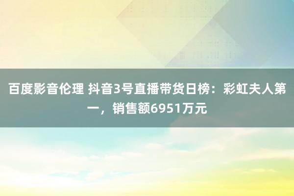 百度影音伦理 抖音3号直播带货日榜：彩虹夫人第一，销售额6951万元