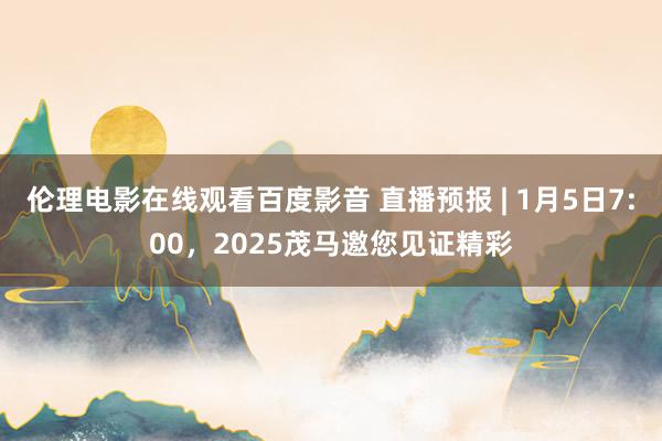 伦理电影在线观看百度影音 直播预报 | 1月5日7:00，2025茂马邀您见证精彩