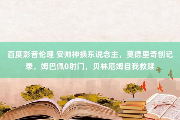 百度影音伦理 安帅神换东说念主，莫德里奇创记录，姆巴佩0射门，贝林厄姆自我救赎