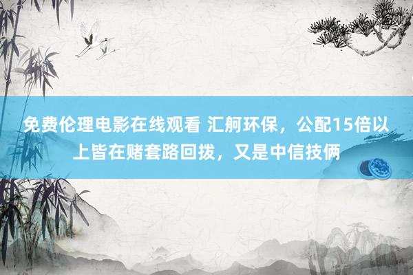 免费伦理电影在线观看 汇舸环保，公配15倍以上皆在赌套路回拨，又是中信技俩