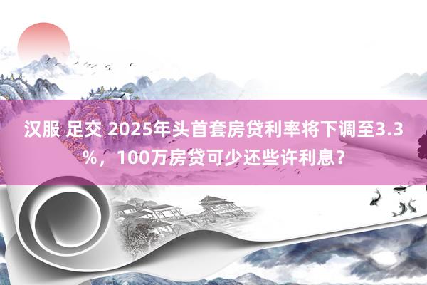 汉服 足交 2025年头首套房贷利率将下调至3.3%，100万房贷可少还些许利息？