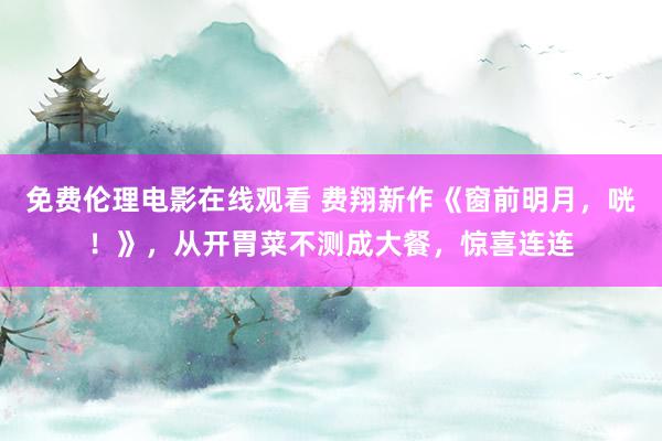 免费伦理电影在线观看 费翔新作《窗前明月，咣！》，从开胃菜不测成大餐，惊喜连连