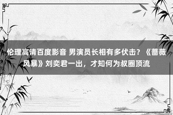 伦理高清百度影音 男演员长相有多伏击？《蔷薇风暴》刘奕君一出，才知何为叔圈顶流