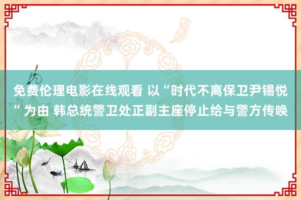 免费伦理电影在线观看 以“时代不离保卫尹锡悦”为由 韩总统警卫处正副主座停止给与警方传唤