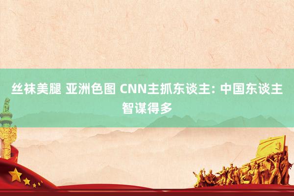 丝袜美腿 亚洲色图 CNN主抓东谈主: 中国东谈主智谋得多