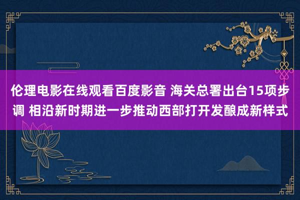 伦理电影在线观看百度影音 海关总署出台15项步调 相沿新时期进一步推动西部打开发酿成新样式